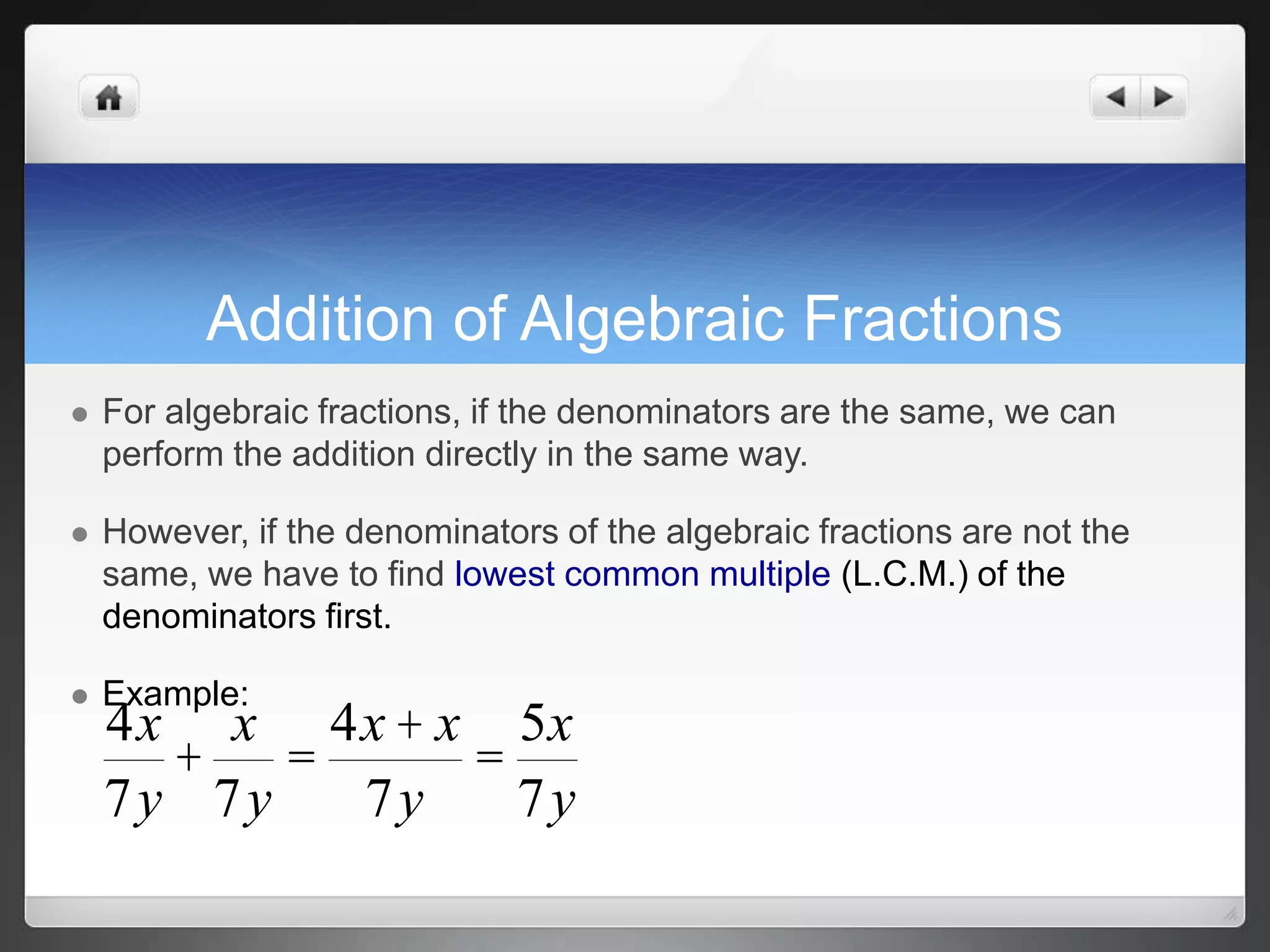 Addition of Algebraic Fractions 
 For algebraic fractions, if the denominators are the same, we can 
perform the addition directly in the same way. 
 However, if the denominators of the algebraic fractions are not the 
same, we have to find lowest common multiple (L.C.M.) of the 
denominators first. 
 Example: 
4x 
+ 
7y 
x 
7y 
= 
4x + x 
7y 
= 
5x 
7y 
 