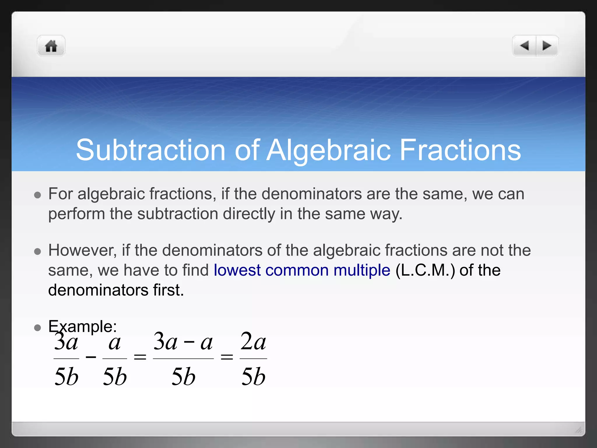 Subtraction of Algebraic Fractions 
 For algebraic fractions, if the denominators are the same, we can 
perform the subtraction directly in the same way. 
 However, if the denominators of the algebraic fractions are not the 
same, we have to find lowest common multiple (L.C.M.) of the 
denominators first. 
 Example: 
3a 
- 
5b 
a 
5b 
= 
3a - a 
5b 
= 
2a 
5b 
 