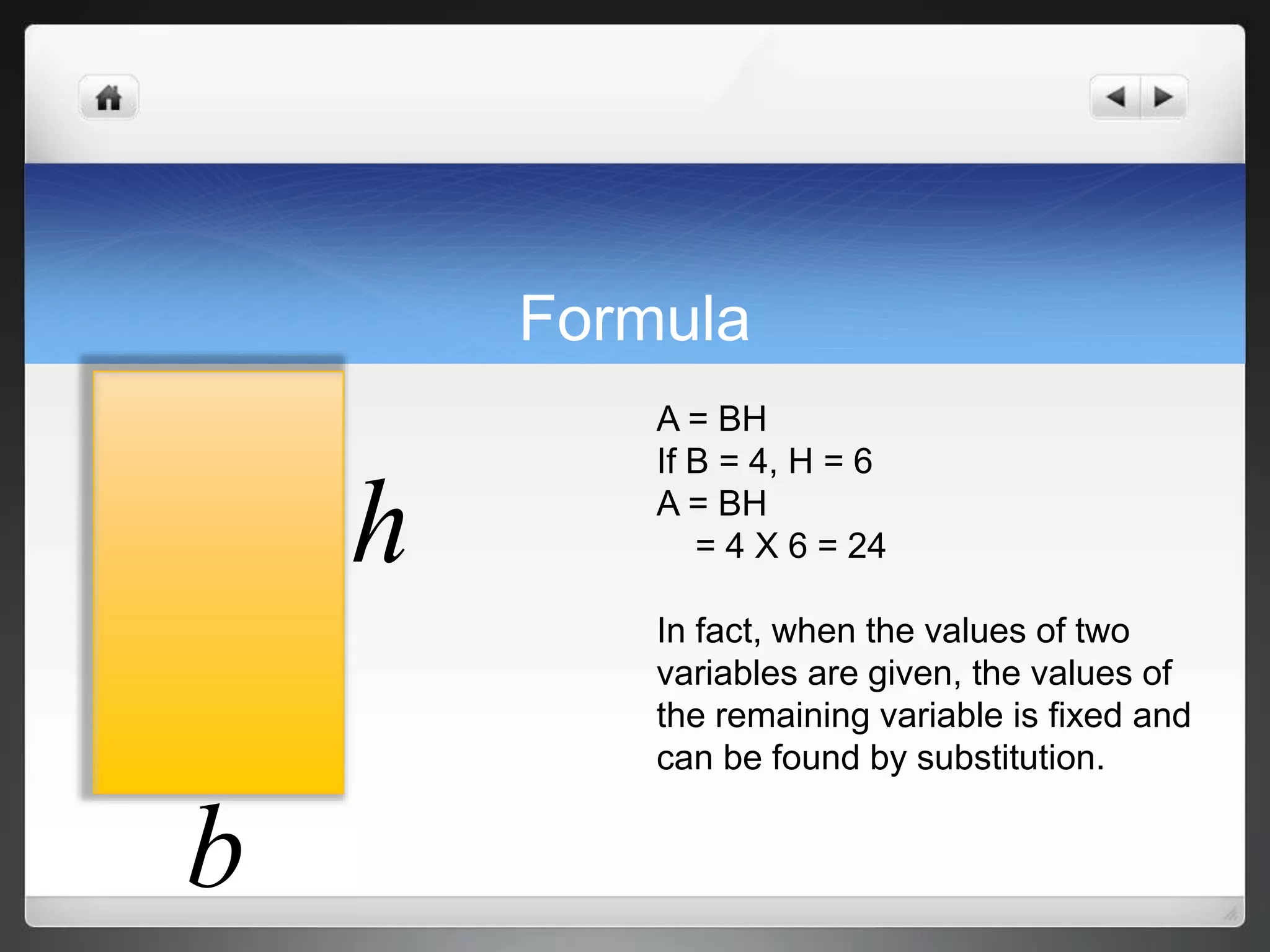 Formula 
h 
b 
A = BH 
If B = 4, H = 6 
A = BH 
= 4 X 6 = 24 
In fact, when the values of two 
variables are given, the values of 
the remaining variable is fixed and 
can be found by substitution. 
 