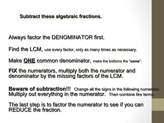 Subtract these algebraic fractions.Subtract these algebraic fractions.
Always factor the DENOMINATOR first.Always factor the DENOMINATOR first.
Find the LCM,Find the LCM, use every factor, only as many times as necessary.use every factor, only as many times as necessary.
MakeMake ONEONE common denominator,common denominator, make the bottoms themake the bottoms the ““samesame””..
FIXFIX the numerators, multiply both the numerator andthe numerators, multiply both the numerator and
denominator by the missing factors of the LCM.denominator by the missing factors of the LCM.
Beware of subtractionBeware of subtraction!!!!!! Change all the signs in the following numerator.Change all the signs in the following numerator.
Multiply out everything in the numerator.Multiply out everything in the numerator. Then combine like terms.Then combine like terms.
The last step is to factor the numerator to see if you canThe last step is to factor the numerator to see if you can
REDUCE the fraction.REDUCE the fraction.
 