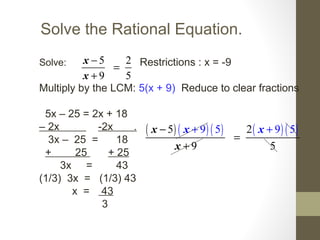 Solve the Rational Equation.
Solve: Restrictions : x = -9
Multiply by the LCM: 5(x + 9) Reduce to clear fractions
5x – 25 = 2x + 18
– 2x -2x .
3x – 25 = 18
+ 25 + 25
3x = 43
(1/3) 3x = (1/3) 43
x = 43
3
5 2
9 5
−
=
+
x
x
( ) ( ) ( ) ( ) ( )95
9 5
525 9−
=
+
+ +x x
x
x
 