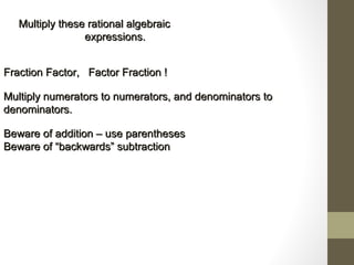 Multiply these rational algebraicMultiply these rational algebraic
expressions.expressions.
Fraction Factor, Factor Fraction !Fraction Factor, Factor Fraction !
Multiply numerators to numerators, and denominators toMultiply numerators to numerators, and denominators to
denominators.denominators.
Beware of addition – use parenthesesBeware of addition – use parentheses
Beware ofBeware of ““backwardsbackwards”” subtractionsubtraction
 