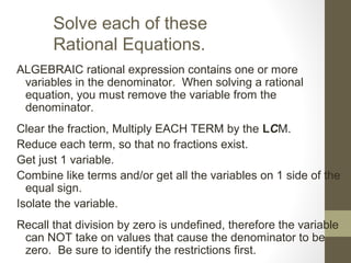 Solve each of these
Rational Equations.
ALGEBRAIC rational expression contains one or more
variables in the denominator. When solving a rational
equation, you must remove the variable from the
denominator.
Clear the fraction, Multiply EACH TERM by the LCM.
Reduce each term, so that no fractions exist.
Get just 1 variable.
Combine like terms and/or get all the variables on 1 side of the
equal sign.
Isolate the variable.
Recall that division by zero is undefined, therefore the variable
can NOT take on values that cause the denominator to be
zero. Be sure to identify the restrictions first.
 