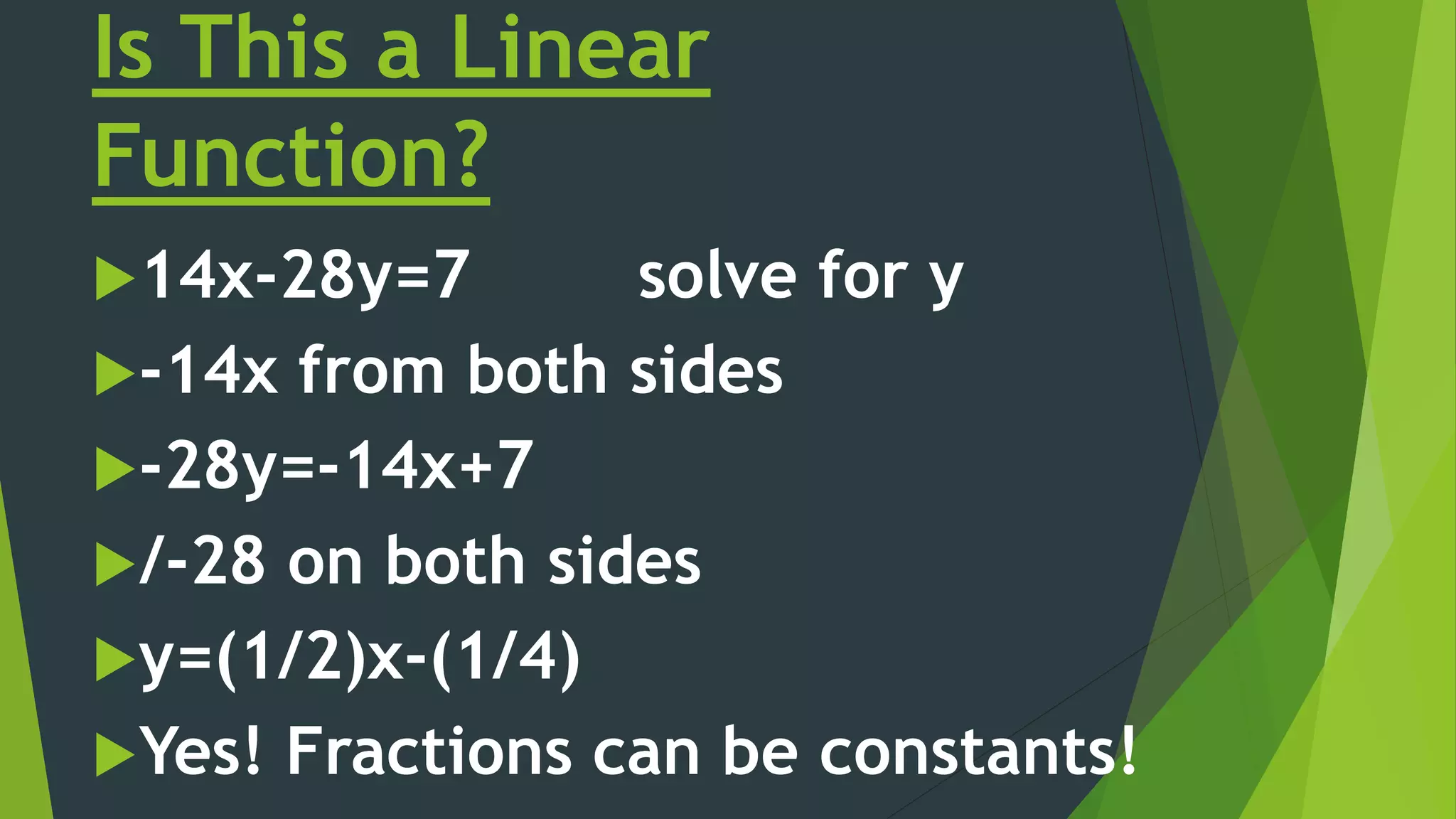 Is This a Linear
Function?
14x-28y=7 solve for y
-14x from both sides
-28y=-14x+7
/-28 on both sides
y=(1/2)x-(1/4)
Yes! Fractions can be constants!
 