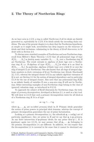 2. The Theory of Noetherian Rings




As we have seen in 1.5/8, a ring is called Noetherian if all its ideals are ﬁnitely
generated or, equivalently by 1.5/9, if its ideals satisfy the ascending chain con-
dition. The aim of the present chapter is to show that the Noetherian hypothesis,
as simple as it might look, nevertheless has deep impacts on the structure of
ideals and their inclusions, culminating in the theory of Krull dimension, to be
dealt with in Section 2.4.
     To discuss some standard examples of Noetherian and non-Noetherian rings,
recall from Hilbert’s Basis Theorem 1.5/14 that all polynomial rings of type
R X1 , . . . , Xn in ﬁnitely many variables X1 , . . . , Xn over a Noetherian ring R
are Noetherian. The result extends to algebras of ﬁnite type over a Noethe-
rian ring R, i.e. R-algebras of type R X1 , . . . , Xn /a where a is an ideal in
R X1 , . . . , Xn . In particular, algebras of ﬁnite type over a ﬁeld K or over the
ring of integers Z are Noetherian. One also knows that all rings of integral alge-
braic numbers in ﬁnite extensions of Q are Noetherian (use Atiyah–Macdonald
[2], 5.17), whereas the integral closure of Z in any inﬁnite algebraic extension of
Q is not; see Section 3.1 for the notion of integral dependence and in particular
3.1/8 for the one of integral closure. Also note that any polynomial ring R X
in an inﬁnite family of variables X over a non-zero ring R will not be Noethe-
rian. Other interesting examples of non-Noetherian rings belong to the class of
(general) valuation rings, as introduced in 9.5/13.
     To approach the subject of Krull dimension for Noetherian rings, the tech-
nique of primary decomposition, developed in Section 2.1, is used as a key tool.
We will show in 2.1/6 that such a primary decomposition exists for all ideals a
of a Noetherian ring R. It is of type

(∗)                                 a = q 1 ∩ . . . ∩ qr

where q1 , . . . , qr are so-called primary ideals in R. Primary ideals generalize
the notion of prime powers in principal ideal domains, whereas the concept of
primary decomposition generalizes the one of prime factorization.
    Looking at a primary decomposition (∗), the nilradicals pi = rad(qi ) are of
particular signiﬁcance; they are prime in R and we say that qi is pi -primary.
As any ﬁnite intersection of p-primary ideals, for any prime ideal p ⊂ R, is
p-primary again (see 2.1/4), we may assume that all p1 , . . . , pr belonging to
the primary decomposition (∗) are diﬀerent. In addition, we can require that
the decomposition (∗) is minimal in the sense that it cannot be shortened any

S. Bosch, Algebraic Geometry and Commutative Algebra, Universitext,              55
DOI 10.1007/978-1-4471-4829-6_2, © Springer-Verlag London 2013
 