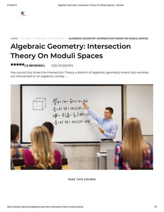 4/16/2019 Algebraic Geometry: Intersection Theory On Moduli Spaces - Edukite
https://edukite.org/course/algebraic-geometry-intersection-theory-moduli-spaces/ 1/8
HOME / COURSE / PERSONAL DEVELOPMENT / ALGEBRAIC GEOMETRY: INTERSECTION THEORY ON MODULI SPACES
Algebraic Geometry: Intersection
Theory On Moduli Spaces
( 9 REVIEWS ) 1235 STUDENTS
You cannot but know the Intersection Theory, a branch of algebraic geometry where Sub-varieties
are intersected on an algebraic variety …

TAKE THIS COURSE
 
