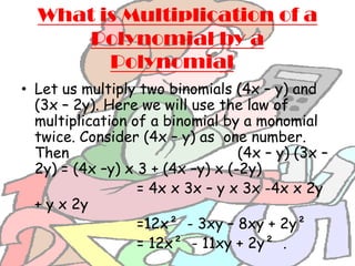 What is Multiplication of a
      Polynomial by a
        Polynomial?
• Let us multiply two binomials (4x – y) and
  (3x – 2y). Here we will use the law of
  multiplication of a binomial by a monomial
  twice. Consider (4x – y) as one number.
  Then                            (4x – y) (3x –
  2y) = (4x –y) x 3 + (4x –y) x (-2y)
                  = 4x x 3x – y x 3x -4x x 2y
  + y x 2y
                  =12x² - 3xy – 8xy + 2y²
                  = 12x² - 11xy + 2y² .
 