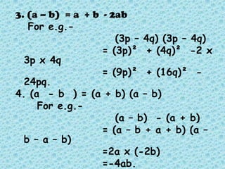 3. (a – b) = a + b - 2ab
   For e.g.-
                      (3p – 4q) (3p – 4q)
                   = (3p)² + (4q)² -2 x
  3p x 4q
                   = (9p)² + (16q)² -
  24pq.
4. (a - b ) = (a + b) (a – b)
     For e.g.-
                      (a – b) - (a + b)
                   = (a – b + a + b) (a –
  b – a – b)
                   =2a x (-2b)
                   =-4ab.
 