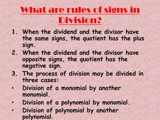 What are rules of signs in
         Division?
1. When the dividend and the divisor have
   the same signs, the quotient has the plus
   sign.
2. When the dividend and the divisor have
   opposite signs, the quotient has the
   negative sign.
3. The process of division may be divided in
   three cases:
• Division of a monomial by another
   monomial.
• Division of a polynomial by monomial.
• Division of polynomial by another
   polynomial.
 