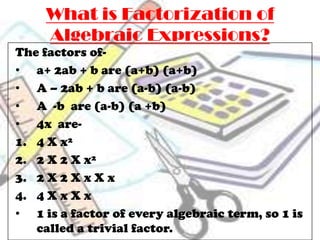 What is Factorization of
     Algebraic Expressions?
The factors of-
• a+ 2ab + b are (a+b) (a+b)
• A – 2ab + b are (a-b) (a-b)
• A -b are (a-b) (a +b)
• 4x are-
1. 4 X x²
2. 2 X 2 X x²
3. 2 X 2 X x X x
4. 4 X x X x
• 1 is a factor of every algebraic term, so 1 is
   called a trivial factor.
 