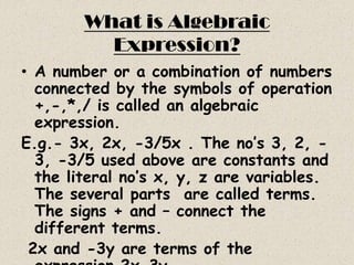 What is Algebraic
          Expression?
• A number or a combination of numbers
  connected by the symbols of operation
  +,-,*,/ is called an algebraic
  expression.
E.g.- 3x, 2x, -3/5x . The no’s 3, 2, -
  3, -3/5 used above are constants and
  the literal no’s x, y, z are variables.
  The several parts are called terms.
  The signs + and – connect the
  different terms.
 2x and -3y are terms of the
 