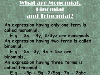 What are Monomial,
          Binomial
       and Trinomial?
An expression having only one term is
called monomial.
   E.g.- 3x, -4y, 2/3yz are monomials.
An expression having two terns is called
binomial.
   E.g.- 2x -3y, 4x + 5xz are
binomials.
An expression having three terms is
called trinomial.
   E.g.- -3p + 5q -2/5pq, 7a - 2abc –
 