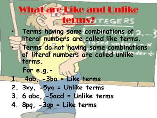 What are Like and Unlike
             terms?
•    Terms having same combinations of
     literal numbers are called like terms.
•    Terms do not having same combinations
     of literal numbers are called unlike
     terms.
     For e.g.-
1.     4ab, -3ba = Like terms
2.   3xy, -5ya = Unlike terms
3.   6 abc, -5acd = Unlike terms
4.   8pq, -3qp = Like terms
 