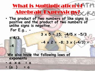 What is Multiplication of
   Algebraic Expressions?
• The product of two numbers of like signs is
  positive and the product of two numbers of
  unlike signs is negative.
   For E.g., -
                     3 x 5 = 15; -4/5 x -5/3
  = 4/3
                     -4 x 2 = -8; 3 x (-4/3) =
  -4

 We also know the following laws of
  exponents
• a x a = a
• (a )   = a
 