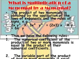 What is Multiplication of a
    Monomial by a Monomial?
•    The product of two monomials is
     obtained by the application of the
     laws of exponents and the rules of
     signs, e.g.,
•    2x y³ X 3x² y³ = (2x3) x X y
     = 6x y

• Thus we have the following rules-
1. The numerical coefficient of the
  product of two or more monomials is
  equal to the product of their
  numerical coefficients.

2.    The variable part of the product
 