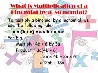 What is Multiplication of a
   Binomial by a Monomial?
• To multiply a binomial by a monomial, we
  use the following rule-
    a x (b + c) = a x b + a x c
  For E.g.-
      Multiply: 4b + 6 by 3a
      Product = 3a(4b + 6)
                  = 3a x 4b + 3a x 6
                  = 12ab + 18a
 