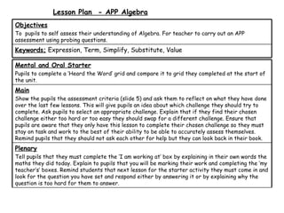 Lesson Plan - APP Algebra
Objectives
To pupils to self assess their understanding of Algebra. For teacher to carry out an APP
assessment using probing questions.
Keywords; Expression, Term, Simplify, Substitute, Value

Mental and Oral Starter
Pupils to complete a ‘Heard the Word’ grid and compare it to grid they completed at the start of
the unit.
Main
Show the pupils the assessment criteria (slide 5) and ask them to reflect on what they have done
over the last few lessons. This will give pupils an idea about which challenge they should try to
complete. Ask pupils to select an appropriate challenge. Explain that if they find their chosen
challenge either too hard or too easy they should swap for a different challenge. Ensure that
pupils are aware that they only have this lesson to complete their chosen challenge so they must
stay on task and work to the best of their ability to be able to accurately assess themselves.
Remind pupils that they should not ask each other for help but they can look back in their book.
Plenary
Tell pupils that they must complete the ‘I am working at’ box by explaining in their own words the
maths they did today. Explain to pupils that you will be marking their work and completing the ‘my
teacher’s’ boxes. Remind students that next lesson for the starter activity they must come in and
look for the question you have set and respond either by answering it or by explaining why the
question is too hard for them to answer.
 