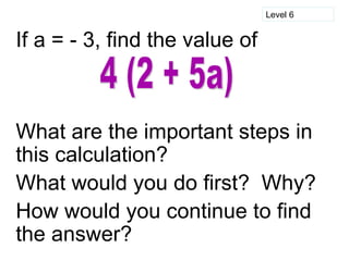 Level 6


If a = - 3, find the value of



What are the important steps in
this calculation?
What would you do first? Why?
How would you continue to find
the answer?
 