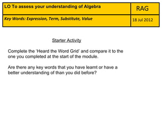 LO To assess your understanding of Algebra
                                                              RAG
Key Words: Expression, Term, Substitute, Value              18 Jul 2012



                        Starter Activity

 Complete the ‘Heard the Word Grid’ and compare it to the
 one you completed at the start of the module.

 Are there any key words that you have learnt or have a
 better understanding of than you did before?
 