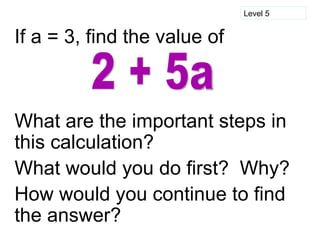 Level 5


If a = 3, find the value of



What are the important steps in
this calculation?
What would you do first? Why?
How would you continue to find
the answer?
 
