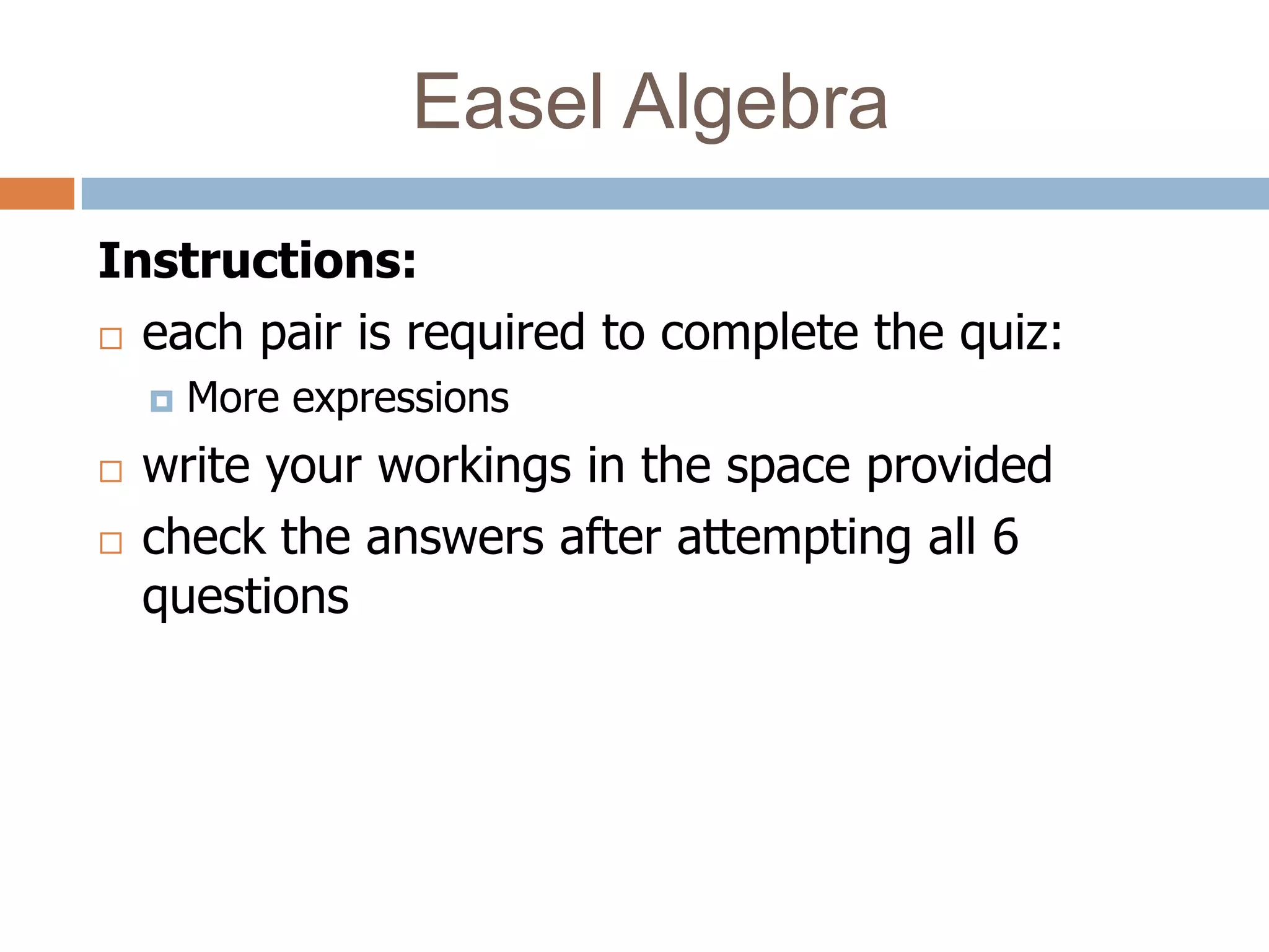 Easel Algebra
Instructions:
 each pair is required to complete the quiz:

       More expressions
   write your workings in the space provided
   check the answers after attempting all 6
    questions
 