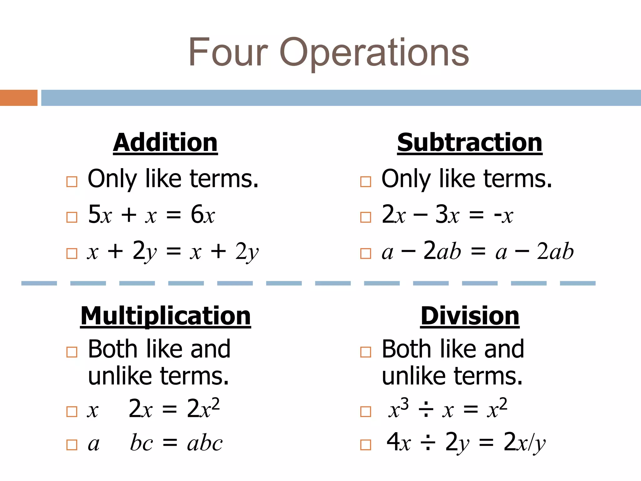 Four Operations

      Addition              Subtraction
   Only like terms.      Only like terms.
   5x + x = 6x           2x – 3x = -x
   x + 2y = x + 2y       a – 2ab = a – 2ab

 Multiplication                Division
 Both like and           Both like and
  unlike terms.            unlike terms.
 x   2x = 2x2             x3 ÷ x = x2
 a   bc = abc            4x ÷ 2y = 2x/y
 