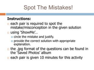 Spot The Mistakes!
Instructions:
 each pair is required to spot the
  mistake/misconception in the given solution
 using ‘ShowMe’…
     circle the mistake and justify.
     provide the correct solution with appropriate
      explanation.
   the .jpg format of the questions can be found in
    the ‘Saved Photos’ album
   each pair is given 10 minutes for this activity
 