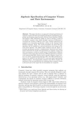 Algebraic Speciﬁcation of Computer Viruses
and Their Environments
Matt Webster
M.P.Webster@csc.liv.ac.uk
Department of Computer Science, University of Liverpool, Liverpool, L69 7ZF, UK
Abstract. This paper introduces an approach to formal speciﬁcation of
computer viruses and their environments through the development of al-
gebraic speciﬁcations using Gurevich’s Abstract State Machines (ASMs)
and Goguen’s OBJ. Distributed ASMs are used to develop a model of
an abstract computer virus, which through a process of reﬁnement is
converted into models of diﬀerent virus types. Further reﬁnement has
resulted in an executable speciﬁcation, written in the Abstract State
Machine Language, AsmL. The models strengthen the thesis that any
algorithm can be modelled at a natural abstraction level using an Ab-
stract State Machine. The ASM models combined with the AsmL ex-
ecutable speciﬁcation provide a complementary theoretical and experi-
mental framework for proofs and experiments on computer viruses and
their environments, as well as a useful means of classiﬁcation of diﬀerent
computer viruses types. Next we look at a diﬀerent approach to computer
virus analysis using OBJ, which is used to specify computer viruses writ-
ten in an ad hoc programming language, SPL. The OBJ speciﬁcation is
shown to be useful for the detection of a virus type that is particularly
diﬃcult to detect – the metamorphic computer virus (MCV). Finally, the
usefulness of the two speciﬁcations for reasoning about computer viruses
is discussed and in this regard the two formalisms are compared.
1 Introduction
Computer viruses are (often harmful) computer programs that replicate au-
tonomously through computer ﬁle systems. They are typically designed to repli-
cate without the users’ consent, and are able to damage data or software on
infected machines. In general, computer viruses replicate using the legitimate
infrastructure of an operating system (e.g. disk input/output routines), and
consequently the spread of computer viruses is diﬃcult to prevent absolutely
without restricting the operating system (OS) in some way.
Academic study of computer viruses began in 1987, when Cohen deﬁned an
abstract computer virus and gave a proof of the undecidability of computer virus
detection, proving that there would be no detection-based panacea for the com-
puter virus problem [1]. Preventing computer viruses through the use of severely
With thanks to my supervisors Grant Malcolm and Alexei Lisitsa, for showing me
the power and beauty of algebraic speciﬁcation.
 