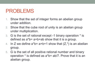 PROBLEMS
1. Show that the set of integer forms an abelian group
under addition.
2. Show that the cube root of unity is an abelian group
under multiplication.
3. G is the set of rational except -1 binary operation * is
defined as a*b= a+b+ab show that it is a group.
4. In Z we define a*b= a+b+1 show that (Z,*) is an abelian
group.
5. G is the set of all positive rational number and binary
operation * is defined as a*b= ab/7. Prove that it is an
abelian group.
 