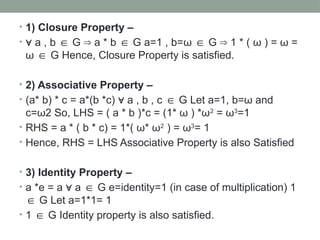 • 1) Closure Property –
• ∀ a , b G a * b G a=1 , b=
∈ ⇒ ∈ ω ∈ G 1 * (
⇒ ω ) = ω =
ω ∈ G Hence, Closure Property is satisfied.
• 2) Associative Property –
• (a* b) * c = a*(b *c) a , b , c G Let a=1, b=ω and
∀ ∈
c=ω2 So, LHS = ( a * b )*c = (1* ω ) *ω2
= ω3
=1
• RHS = a * ( b * c) = 1*( ω* ω2
) = ω3
= 1
• Hence, RHS = LHS Associative Property is also Satisfied
• 3) Identity Property –
• a *e = a a G e=identity=1 (in case of multiplication) 1
∀ ∈
G Let a=1*1= 1
∈
• 1 G Identity property is also satisfied.
∈
 