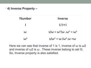• 4) Inverse Property –
Here we can see that inverse of 1 is 1, inverse of ω is ω2
and inverse of ω2 is ω . These inverse belong to set G.
So, Inverse property is also satisfied.
 
