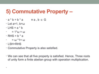 5) Commutative Property –
• a * b = b * a a , b G
∀ ∈
• Let a=1, b=ω
• LHS = a * b
• = 1*ω = ω
• RHS = b * a
• = ω *1= ω
• LSH=RHS
• Commutative Property is also satisfied.
• We can see that all five property is satisfied. Hence, Three roots
of unity form a finite abelian group with operation multiplication.
•
 
