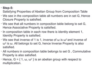 • Step-5:
Satisfying Properties of Abelian Group from Composition Table
• We see in the composition table all numbers are in set G, Hence
Closure Property is satisfied.
• We see that all numbers in composition table belong to set G,
Hence Associative Property is satisfied.
• In composition table in each row there is identity element 1,
Identity Property is satisfied.
• We see that inverse of 1 is 1, inverse of ω is ω2
and inverse of
ω2
is ω. All belongs to set G, hence Inverse Property is also
satisfied.
• All numbers in composition table belongs to set G , Commutative
Property is also satisfied.
• Hence, G = { 1, ω, ω2
} is an abelian group with respect to
multiplication.
 