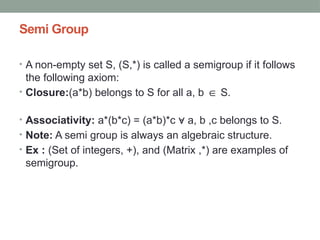 Semi Group
• A non-empty set S, (S,*) is called a semigroup if it follows
the following axiom:
• Closure:(a*b) belongs to S for all a, b S.
∈
• Associativity: a*(b*c) = (a*b)*c a, b ,c belongs to S.
∀
• Note: A semi group is always an algebraic structure.
• Ex : (Set of integers, +), and (Matrix ,*) are examples of
semigroup.
 
