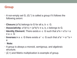 Group
• A non-empty set G, (G,*) is called a group if it follows the
following axiom:
• Closure:(a*b) belongs to G for all a, b G.
∈
• Associativity: a*(b*c) = (a*b)*c a, b, c belongs to G.
∀
• Identity Element: There exists e G such that a*e = e*a = a
∈
a G
∀ ∈
• Inverses: a G there exists a
∀ ∈ -1
G such that a*a
∈ -1
= a-1
*a =
e
• Note:
• A group is always a monoid, semigroup, and algebraic
structure.
• (Z,+) and Matrix multiplication is example of group.
 