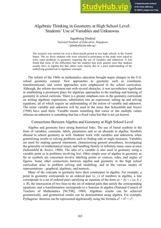 Algebraic Thinking in Geometry at High School Level:
Students’ Use of Variables and Unknowns
Jaguthsing Dindyal
National Institute of Education, Singapore
<jdindyal@nie.edu.sg>
The research was carried out over a three-month period in two high schools in the United
States. The six focus students who were selected to participate in the study were asked to
solve some problems in geometry requiring the use of variables and unknowns. It was
found that some of the difficulties that the students had were generic ones that students
usually have in algebra but that others were mainly due to a poor understanding of the
underlying geometrical or algebraic concepts.
The reform of the 1960s in mathematics education brought major changes in the U.S.
school geometry content. New approaches to geometry such as coordinate,
transformational, and vector approaches were emphasized in the school curriculum.
Although, the reform movement met with several obstacles, it was nevertheless significant
in establishing a prominent place for algebraic approaches to the teaching and learning of
geometry in school curricula. There is a greater emphasis now in the geometry curriculum
on writing algebraic expressions, substitution into an expression, setting up and solving
equations; all of which require an understanding of the notion of variable and unknown.
The terms variable and unknown will be used in the sense that Schoenfeld and Arcavi
(1988) have used them. Variable means something that varies or has multiple values
whereas an unknown is something that has a fixed value but that is not yet known.
Connections Between Algebra and Geometry at High School Level
Algebra and geometry have strong historical links. The use of literal symbols in the
form of variables, constants, labels, parameters and so on abounds in algebra. Symbols
abound in school geometry as well. Students work with variables and unknowns when
generalizing results or solving problems such as finding side or angle measures. Variables
are used for making general statements, characterizing general procedures, investigating
the generality of mathematical issues, and handling finitely or infinitely many cases at once
(Schoenfeld & Arcavi, 1988). The idea of a variable is also used in geometry using a
variable point as in problems involving loci. Other simple uses of algebra in geometry as
far as symbols are concerned involve labelling points or vertices, sides, and angles of
figures. Some other connections between algebra and geometry in the high school
curriculum arise in problem solving and modelling, and in the various modes of
representations – graphical, algebraic, and numeric.
Many of the concepts in geometry have their counterpart in algebra. For example, a
point in geometry corresponds to an ordered pair (x, y) of numbers in algebra, a line
corresponds to a set of ordered pairs satisfying an equation of the form ax + by = c (a, b, c
 R), the intersection of two lines to the set of ordered pairs that satisfy the corresponding
equations, and a transformation corresponds to a function in algebra (National Council of
Teachers of Mathematics [NCTM], 1989). Algebraic results can be achieved
geometrically, and geometrical results can be demonstrated using algebra. For example,
Pythagoras’ theorem can be represented algebraically using the formula a2 + b2 = c2.
183
 
