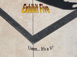 Exhibit Five Umm... It's a V! 