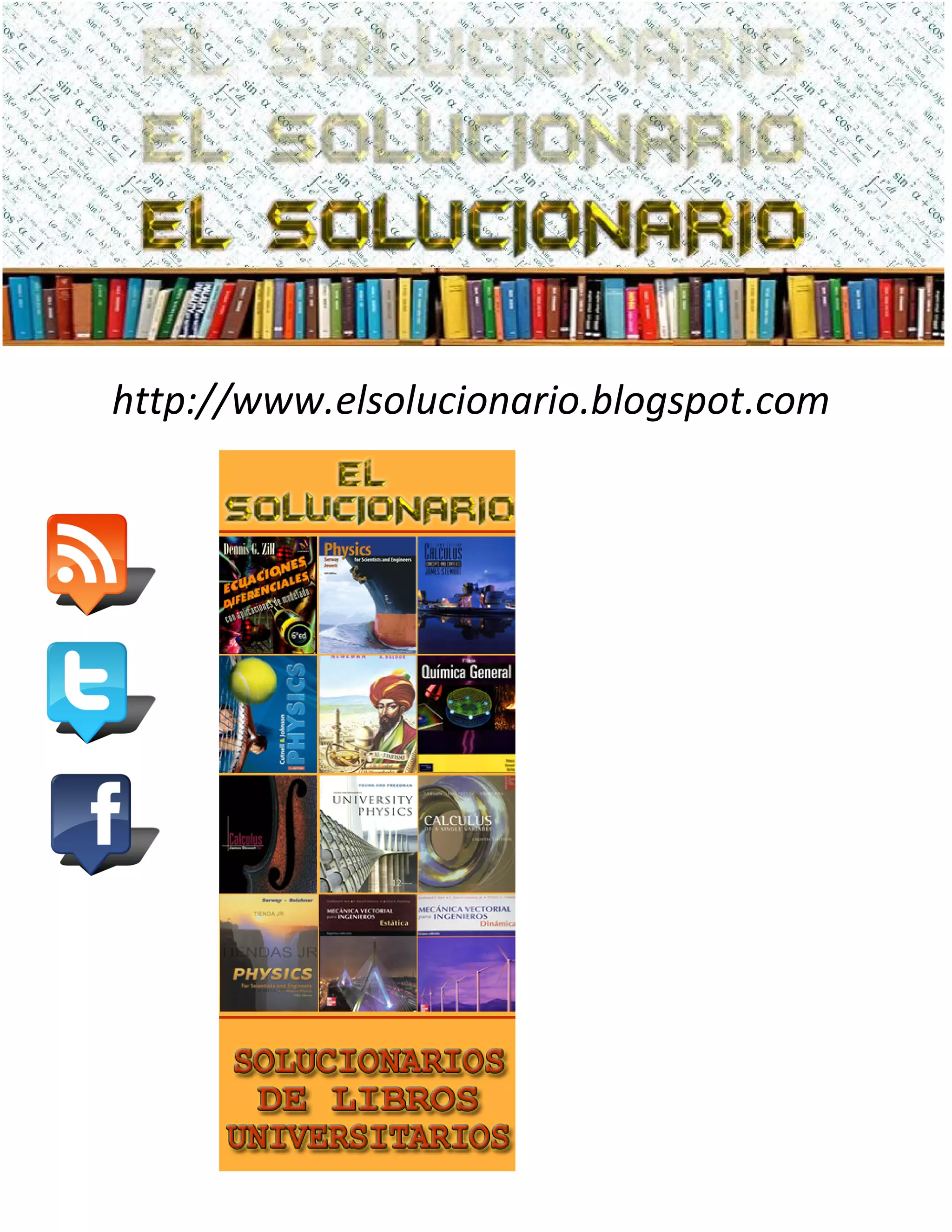 http://www.elsolucionario.blogspot.com
LIBROS UNIVERISTARIOS
Y SOLUCIONARIOS DE
MUCHOS DE ESTOS LIBROS
LOS SOLUCIONARIOS
CONTIENEN TODOS LOS
EJERCICIOS DEL LIBRO
RESUELTOS Y EXPLICADOS
DE FORMA CLARA
VISITANOS PARA
DESARGALOS GRATIS.
