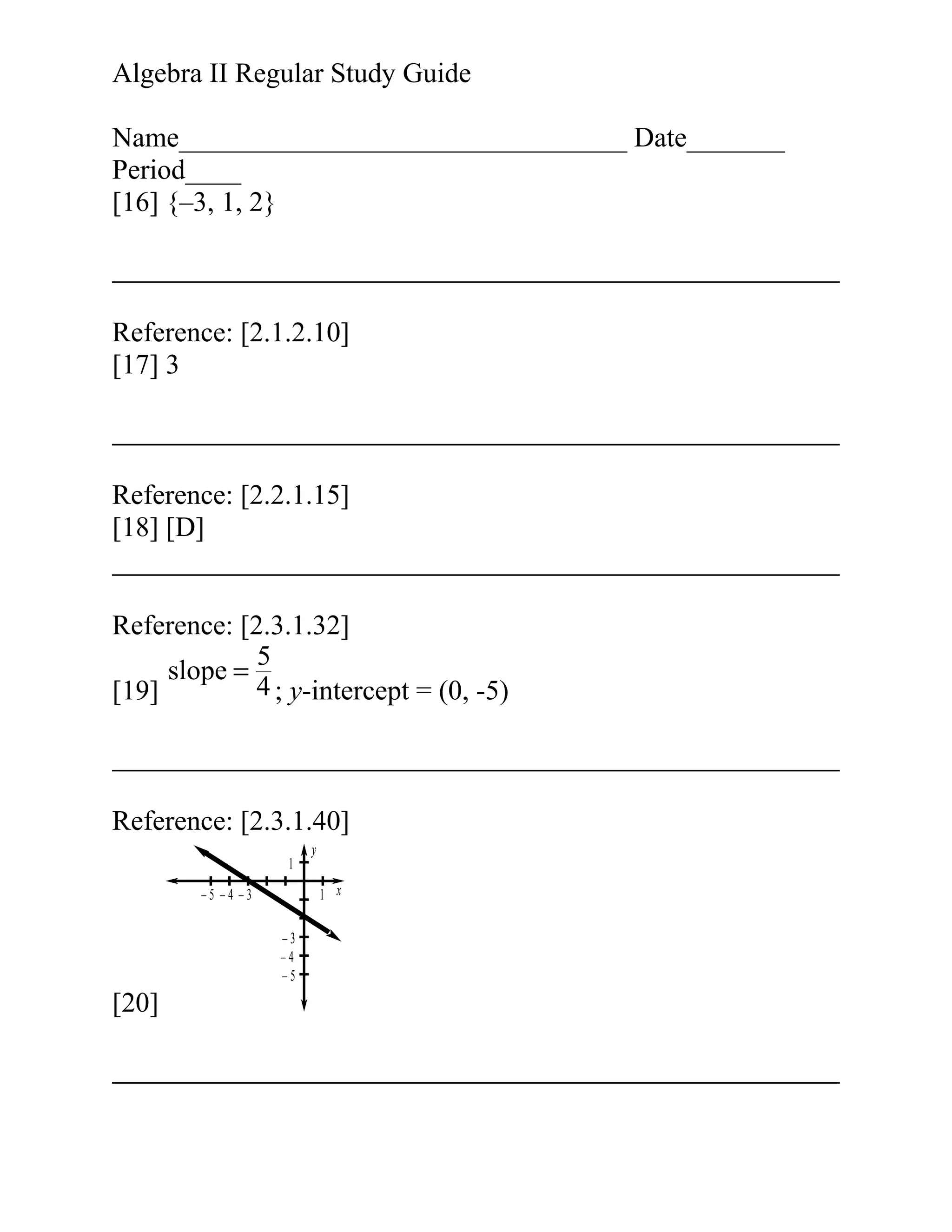Algebra II Regular Study Guide
Name________________________________ Date_______
Period____
[16] {–3, 1, 2}

Reference: [2.1.2.10]
[17] 3

Reference: [2.2.1.15]
[18] [D]
Reference: [2.3.1.32]
5
slope =
4 ; y-intercept = (0, -5)
[19]

Reference: [2.3.1.40]
1
1 x

–5 –4 –3
–3
–4
–5

[20]

y

 