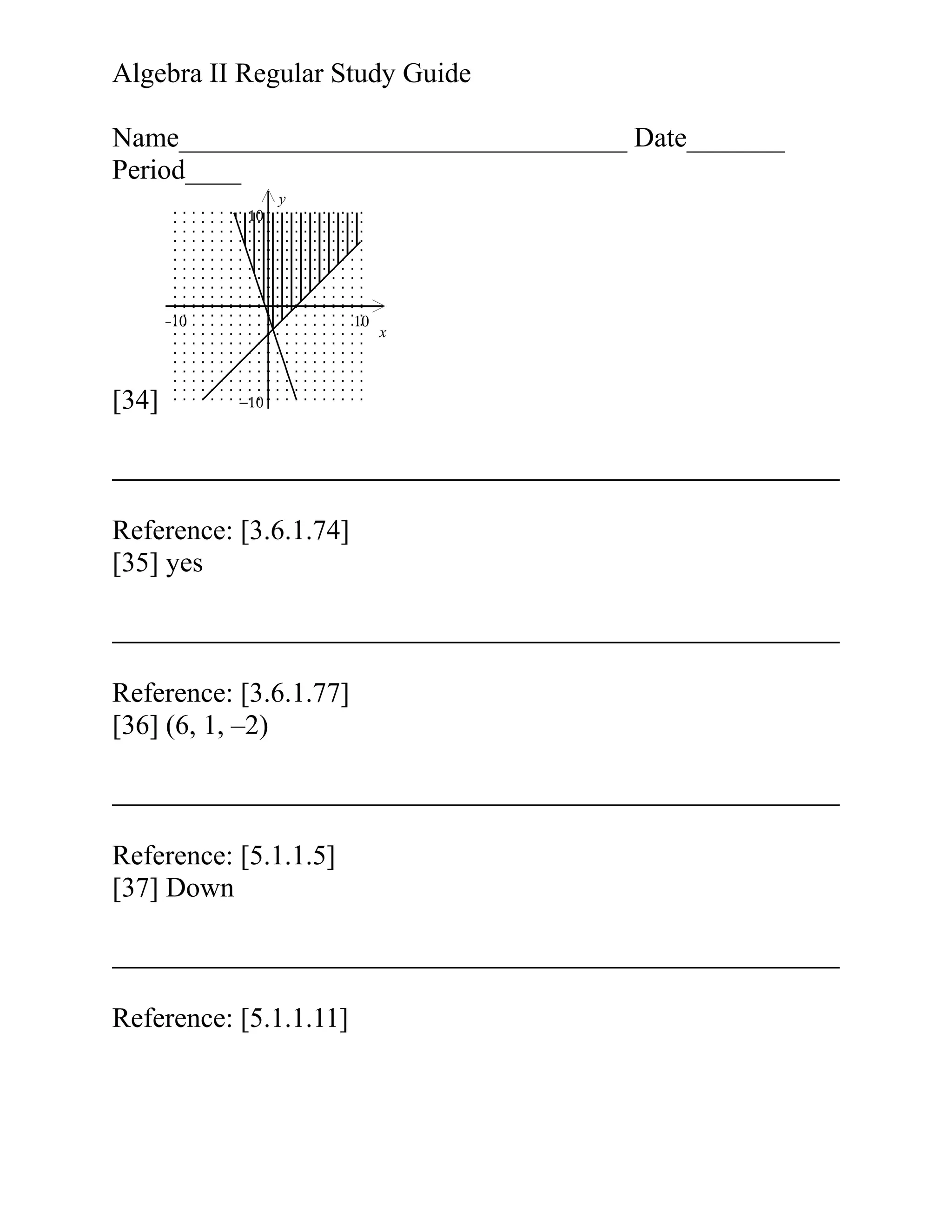 Algebra II Regular Study Guide
Name________________________________ Date_______
Period____
10

y

−10

[34]

10

−10

Reference: [3.6.1.74]
[35] yes

Reference: [3.6.1.77]
[36] (6, 1, –2)

Reference: [5.1.1.5]
[37] Down

Reference: [5.1.1.11]

x

 