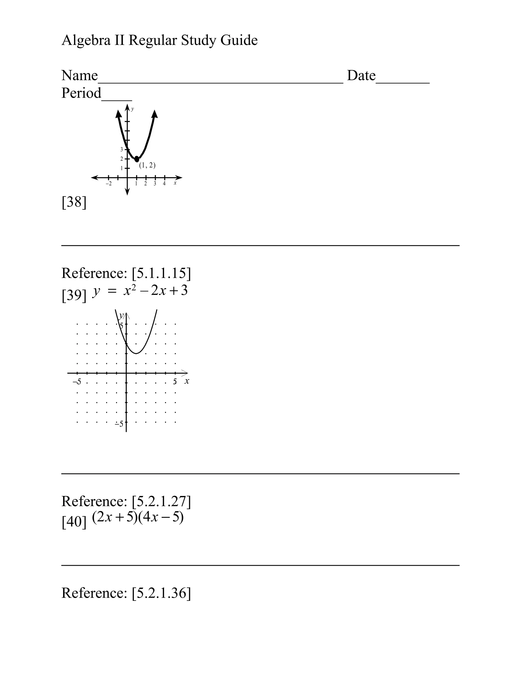 Algebra II Regular Study Guide
Name________________________________ Date_______
Period____
y

3
2

(1, 2)

1
–2

1

2

3

4

x

[38]

Reference: [5.1.1.15]
2
[39] y = x – 2 x + 3
y
5

−5

5

x

−5

Reference: [5.2.1.27]
[40] (2 x + 5)(4 x − 5)

Reference: [5.2.1.36]

 