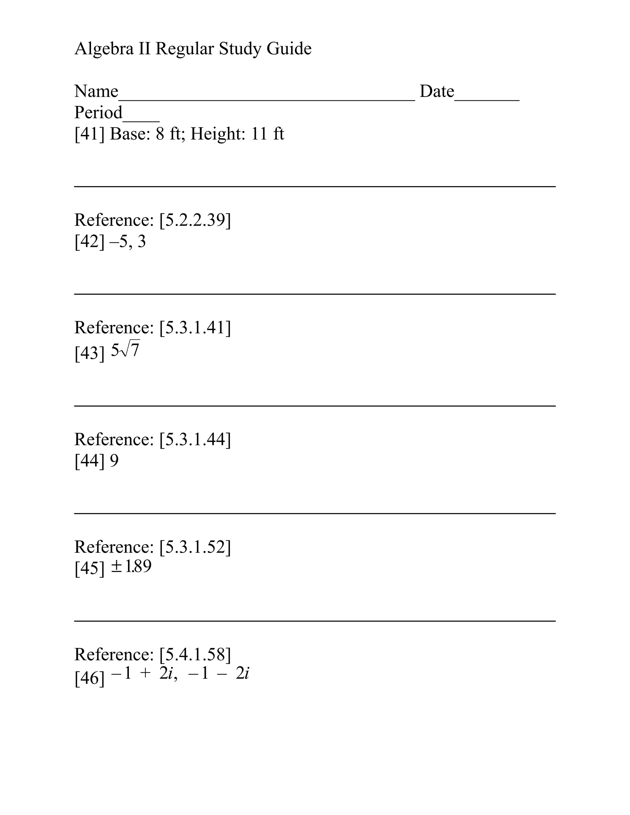 Algebra II Regular Study Guide
Name________________________________ Date_______
Period____
[41] Base: 8 ft; Height: 11 ft

Reference: [5.2.2.39]
[42] –5, 3

Reference: [5.3.1.41]
[43] 5 7

Reference: [5.3.1.44]
[44] 9

Reference: [5.3.1.52]
.
[45] ± 189

Reference: [5.4.1.58]
[46] – 1 + 2i, – 1 – 2i

 