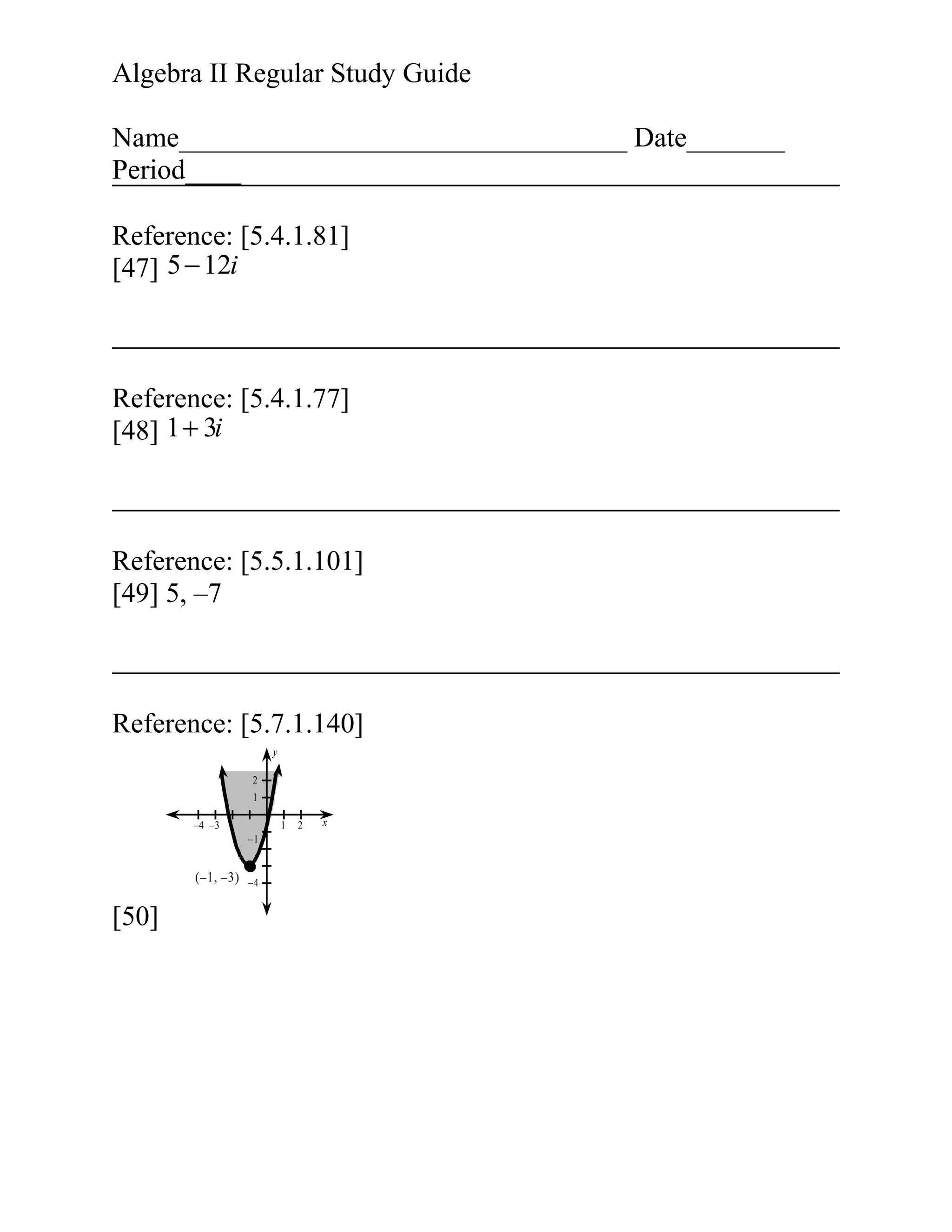 Algebra II Regular Study Guide
Name________________________________ Date_______
Period____
Reference: [5.4.1.81]
[47] 5 − 12i

Reference: [5.4.1.77]
[48] 1 + 3i

Reference: [5.5.1.101]
[49] 5, –7

Reference: [5.7.1.140]
y
2
1
–4 –3

1
–1

(–1, –3)

[50]

–4

2

x

 