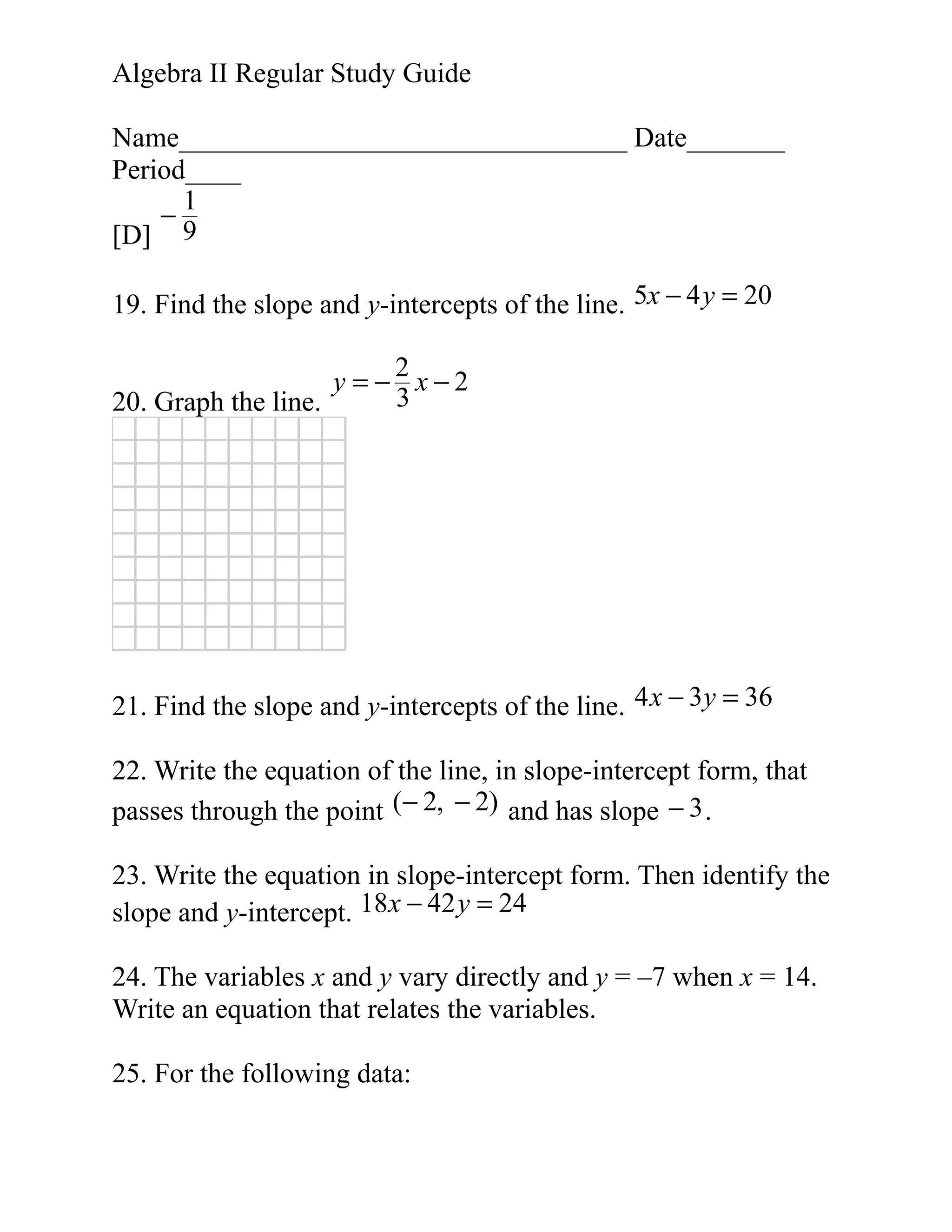 Algebra II Regular Study Guide
Name________________________________ Date_______
Period____
1
−
[D] 9
19. Find the slope and y-intercepts of the line. 5x − 4 y = 20
2
y = − x−2
3
20. Graph the line.

21. Find the slope and y-intercepts of the line. 4 x − 3y = 36
22. Write the equation of the line, in slope-intercept form, that
passes through the point (− 2, − 2) and has slope − 3 .
23. Write the equation in slope-intercept form. Then identify the
slope and y-intercept. 18x − 42 y = 24
24. The variables x and y vary directly and y = –7 when x = 14.
Write an equation that relates the variables.
25. For the following data:

 