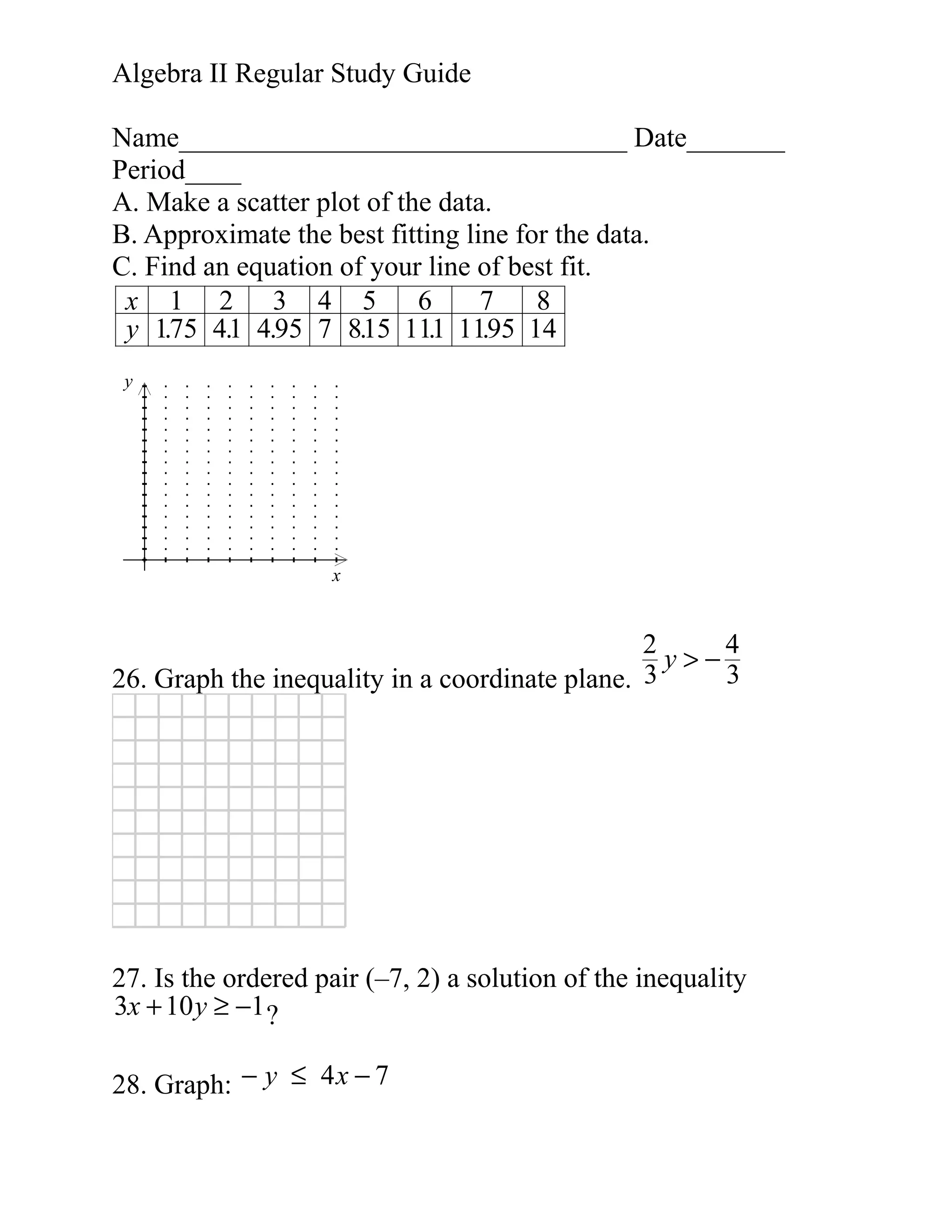 Algebra II Regular Study Guide
Name________________________________ Date_______
Period____
A. Make a scatter plot of the data.
B. Approximate the best fitting line for the data.
C. Find an equation of your line of best fit.
x 1 2 3 4 5 6
7
8
y 175 41 4.95 7 815 111 1195 14
.
.
.
.
.
y

x

2
4
y>−
3
26. Graph the inequality in a coordinate plane. 3

27. Is the ordered pair (–7, 2) a solution of the inequality
3x + 10 y ≥ −1 ?
28. Graph: − y ≤ 4 x − 7

 