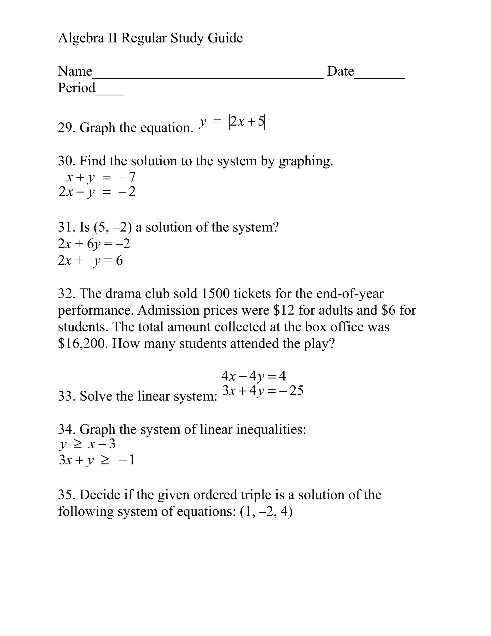 Algebra II Regular Study Guide
Name________________________________ Date_______
Period____
29. Graph the equation. y = 2 x + 5
30. Find the solution to the system by graphing.
x+ y = –7
2x − y = – 2
31. Is (5, –2) a solution of the system?
2x + 6y = –2
2x + y = 6
32. The drama club sold 1500 tickets for the end-of-year
performance. Admission prices were $12 for adults and $6 for
students. The total amount collected at the box office was
$16,200. How many students attended the play?
4x − 4 y = 4
33. Solve the linear system: 3x + 4 y = – 25
34. Graph the system of linear inequalities:
y ≥ x−3
3x + y ≥ – 1
35. Decide if the given ordered triple is a solution of the
following system of equations: (1, –2, 4)

 