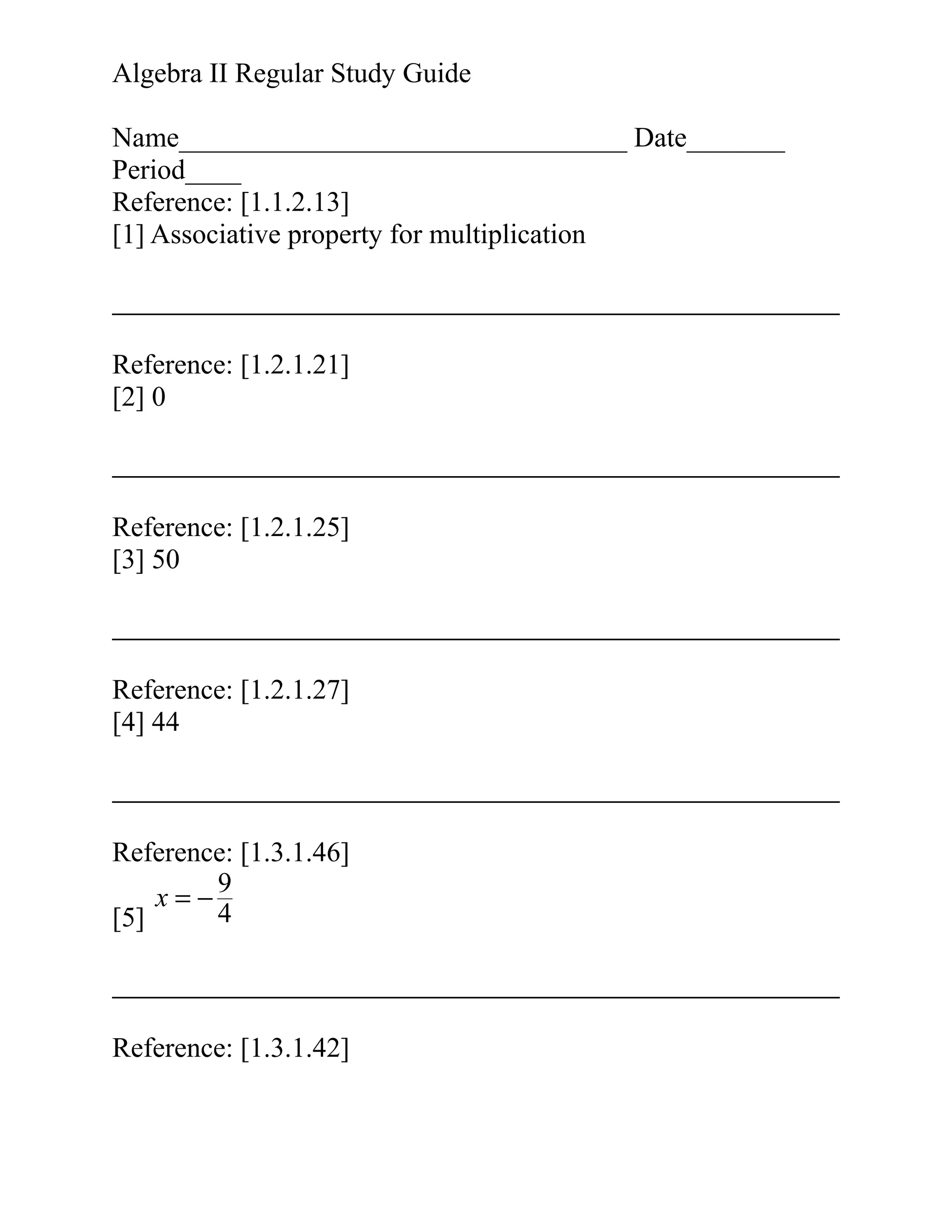 Algebra II Regular Study Guide
Name________________________________ Date_______
Period____
Reference: [1.1.2.13]
[1] Associative property for multiplication

Reference: [1.2.1.21]
[2] 0

Reference: [1.2.1.25]
[3] 50

Reference: [1.2.1.27]
[4] 44

Reference: [1.3.1.46]
9
x=−
4
[5]

Reference: [1.3.1.42]

 