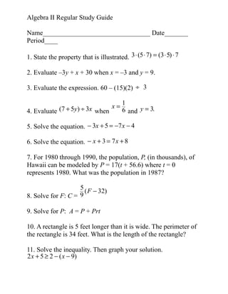Algebra II Regular Study Guide
Name________________________________ Date_______
Period____
1. State the property that is illustrated. 3 ⋅ (5 ⋅ 7) = (3 ⋅ 5) ⋅ 7
2. Evaluate –3y + x + 30 when x = –3 and y = 9.
3. Evaluate the expression. 60 – (15)(2) ÷ 3
4. Evaluate (7 + 5y) ÷ 3x when

x=

1
6 and y = 3.

5. Solve the equation. − 3x + 5 = −7 x − 4
6. Solve the equation. − x + 3 = 7 x + 8
7. For 1980 through 1990, the population, P, (in thousands), of
Hawaii can be modeled by P = 17(t + 56.6) where t = 0
represents 1980. What was the population in 1987?
5
( F − 32)
8. Solve for F: C = 9
9. Solve for P: A = P + Prt
10. A rectangle is 5 feet longer than it is wide. The perimeter of
the rectangle is 34 feet. What is the length of the rectangle?
11. Solve the inequality. Then graph your solution.
2 x + 5 ≥ 2 − ( x − 9)

 