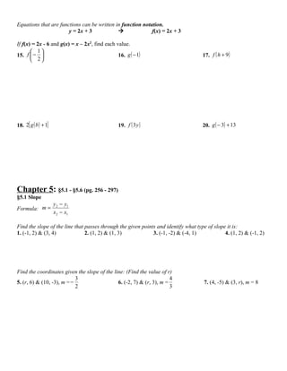 Equations that are functions can be written in function notation.
                       y = 2x + 3                          f(x) = 2x + 3

If f(x) = 2x - 6 and g(x) = x – 2x2, find each value.
        1
15. f  −                                      16. g ( − 1)                         17. f ( h + 9 )
        2




18. 2[ g ( b ) + 1]                              19. f ( 3 y )                       20. g ( − 3) + 13




Chapter 5: §5.1 - §5.6 (pg. 256 - 297)
§5.1 Slope
                      y 2 − y1
Formula: m =
                      x 2 − x1

Find the slope of the line that passes through the given points and identify what type of slope it is:
1. (-1, 2) & (3, 4)             2. (1, 2) & (1, 3)            3. (-1, -2) & (-4, 1)            4. (1, 2) & (-1, 2)




Find the coordinates given the slope of the line: (Find the value of r)
                            3                                          4
5. (r, 6) & (10, -3), m = −                   6. (-2, 7) & (r, 3), m =                7. (4, -5) & (3, r), m = 8
                            2                                          3
 