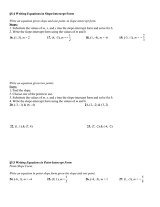 §5.4 Writing Equations in Slope-Intercept Form

Write an equation given slope and one point, in slope-intercept form.
Steps:
1. Substitute the values of m, x, and y into the slope-intercept form and solve for b.
2. Write the slope-intercept form using the values of m and b.
                                                   1                                                           2
16. (1, 5), m = 2              17. (4, -5), m = −               18. (1, -4), m = -6      19. (-3, -1), m = −
                                                   2                                                           3




Write an equation given two points.
Steps:
1. Find the slope.
2. Choose one of the points to use.
3. Substitute the values of m, x, and y into the slope-intercept form and solve for b.
4. Write the slope-intercept form using the values of m and b.
20. (-3, -1) & (6, -4)                                         21. (2, -2) & (3, 2)




22. (1, 1) & (7, 4)                                             23. (7, -2) & (-4, -2)




§5.5 Writing Equations in Point-Intercept Form
Point-Slope Form:

Write an equation in point-slope form given the slope and one point.
                                              2                                                               5
24. (-6, 1), m = -4           25. (9, 1), m =               26. (-4, -3), m = 1          27. (1, -3), m = −
                                              3                                                               8
 